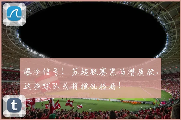 爆冷信号！苏超联赛黑马潜质股，这些球队或将搅乱格局！