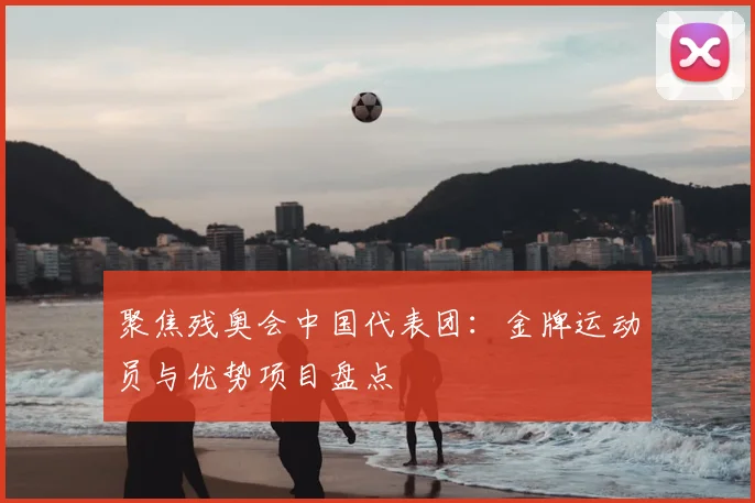 聚焦残奥会中国代表团：金牌运动员与优势项目盘点