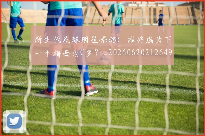 新生代足球明星崛起：谁将成为下一个梅西或C罗？_20260620212649