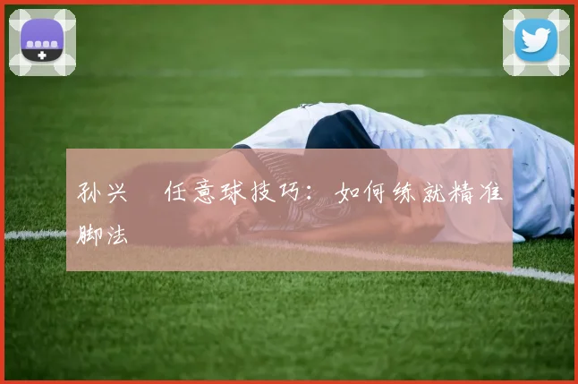 孙兴慜任意球技巧：如何练就精准脚法