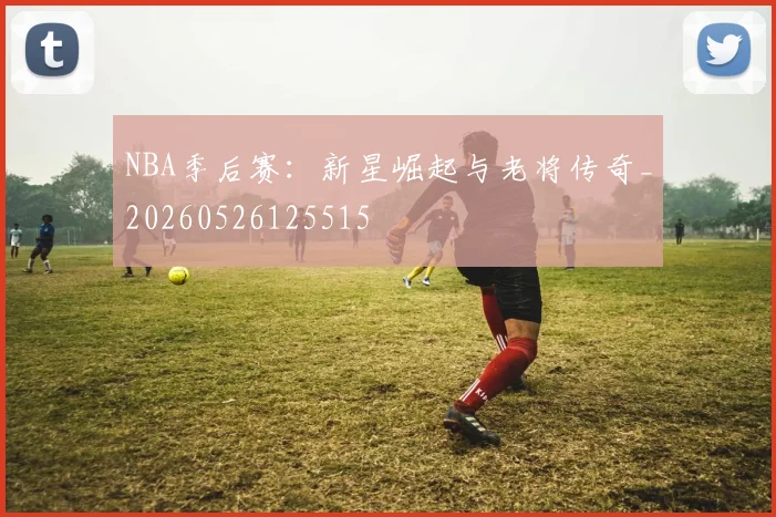 NBA季后赛:新星崛起与老将传奇_20260526125515