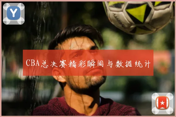 CBA总决赛精彩瞬间与数据统计